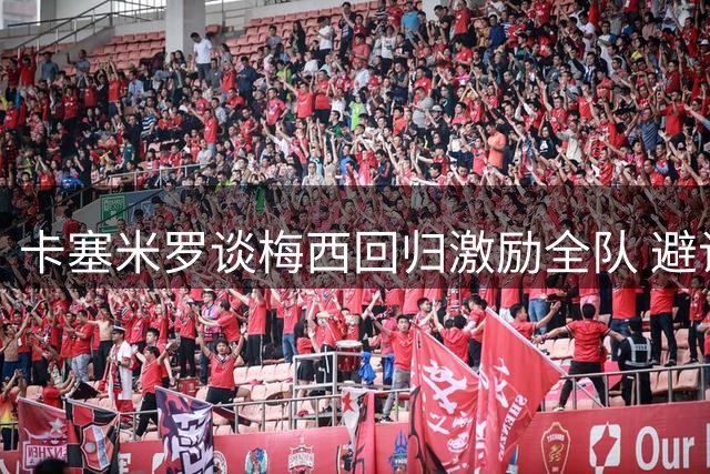 卡塞米罗谈梅西回归激励全队 避谈内马尔转会传闻