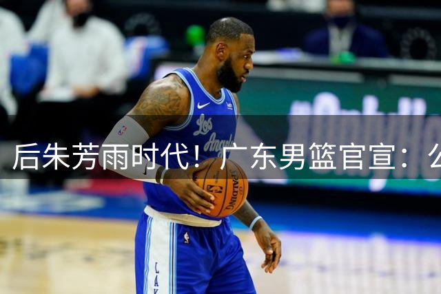 后朱芳雨时代！广东男篮官宣：公开遴选总经理+篮球总监+首席球探