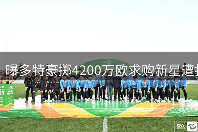 曝多特豪掷4200万欧求购新星遭拒 科隆坚持5000万欧心理价位