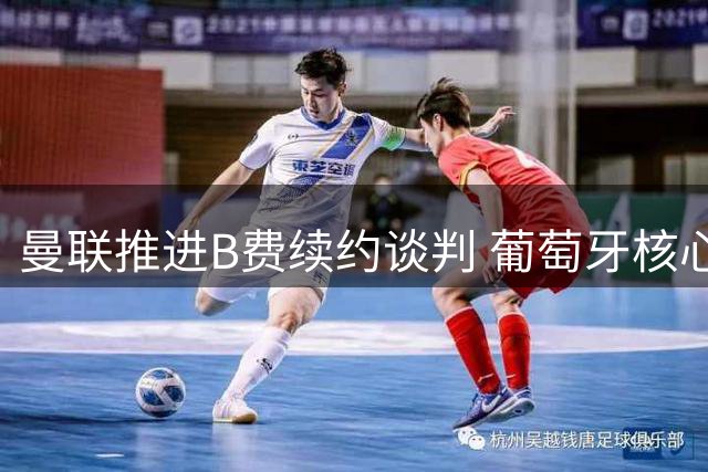 曼联推进B费续约谈判 葡萄牙核心或维持队内最高薪