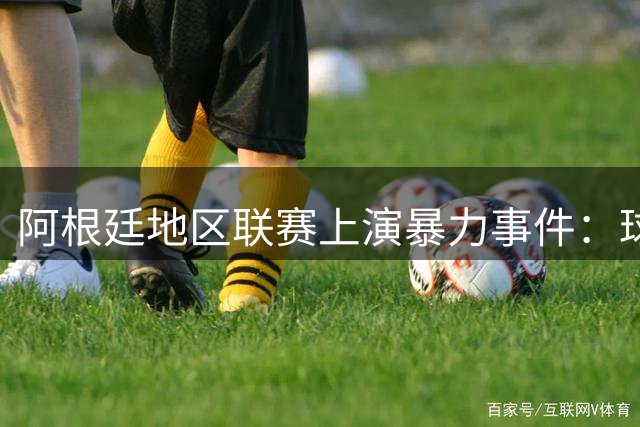 阿根廷地区联赛上演暴力事件：球员袭击裁判被拘