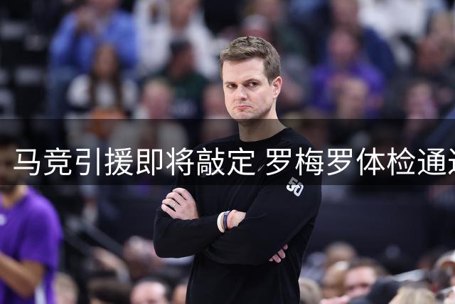 马竞引援即将敲定 罗梅罗体检通过将签五年长约