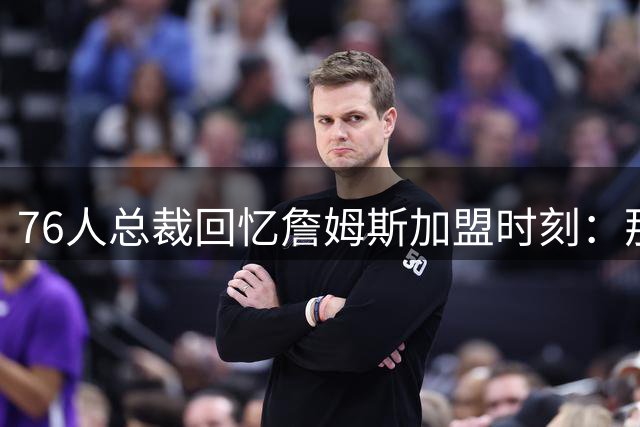 76人总裁回忆詹姆斯加盟时刻：那声惊叹永生难忘